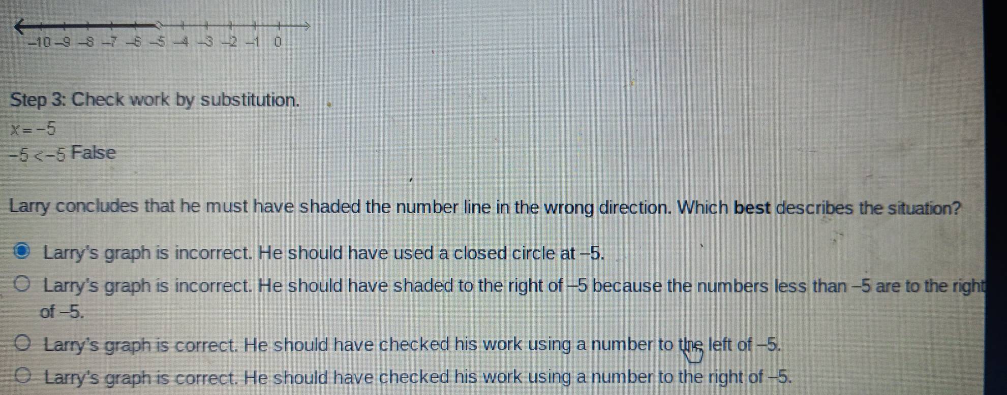 Check work by substitution.
x=-5
-5 False
Larry concludes that he must have shaded the number line in the wrong direction. Which best describes the situation?
Larry's graph is incorrect. He should have used a closed circle at -5.
Larry's graph is incorrect. He should have shaded to the right of -5 because the numbers less than -5 are to the right
of −5.
Larry's graph is correct. He should have checked his work using a number to the left of -5.
Larry's graph is correct. He should have checked his work using a number to the right of -5.