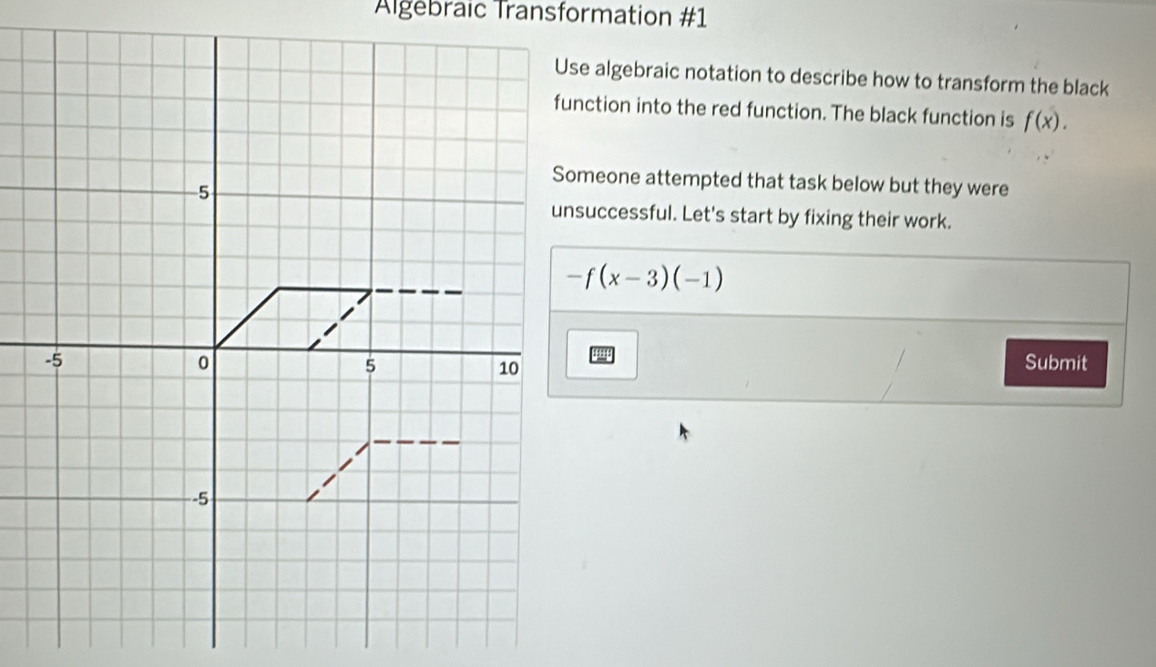 Algebraic Transformation #1 
Use algebraic notation to describe how to transform the black 
function into the red function. The black function is f(x). 
Someone attempted that task below but they were 
unsuccessful. Let's start by fixing their work.
-f(x-3)(-1)
Submit