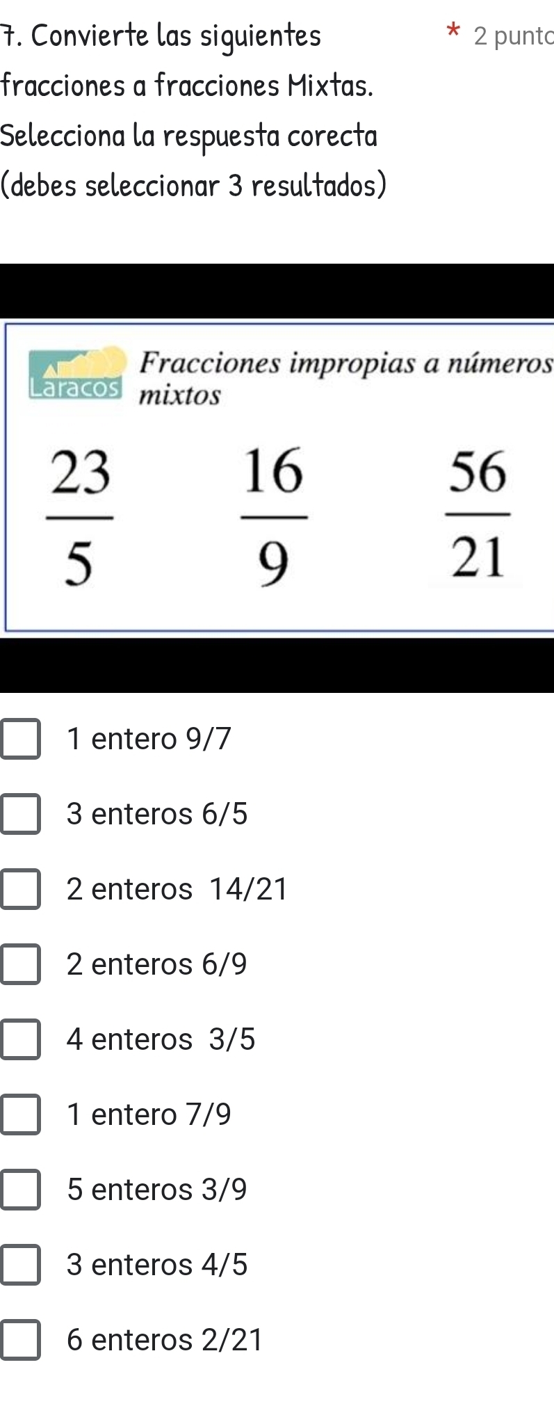 Convierte las siguientes 2 punto
fracciones a fracciones Mixtas.
Selecciona la respuesta corecta
(debes seleccionar 3 resultados)
s
1 entero 9/7
3 enteros 6/5
2 enteros 14/21
2 enteros 6/9
4 enteros 3/5
1 entero 7/9
5 enteros 3/9
3 enteros 4/5
6 enteros 2/21