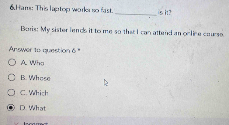 Hans: This laptop works so fast. _is it?
Boris: My sister lends it to me so that I can attend an online course.
Answer to question 6 *
A. Who
B. Whose
C. Which
D. What
Incorrect