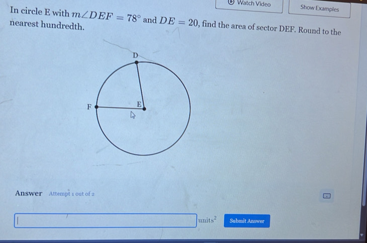 Watch Video 
Show Examples 
In circle E with m∠ DEF=78° and DE=20 , find the area of sector DEF. Round to the 
nearest hundredth. 
Answer Attempt 1 out of 2
units^2 Submit Answer