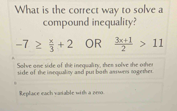 What is the correct way to solve a
compound inequality?
-7≥  x/3 +2 OR  (3x+1)/2 >11
A
Solve one side of the inequality, then solve the other
side of the inequality and put both answers together.
B
Replace each variable with a zero.