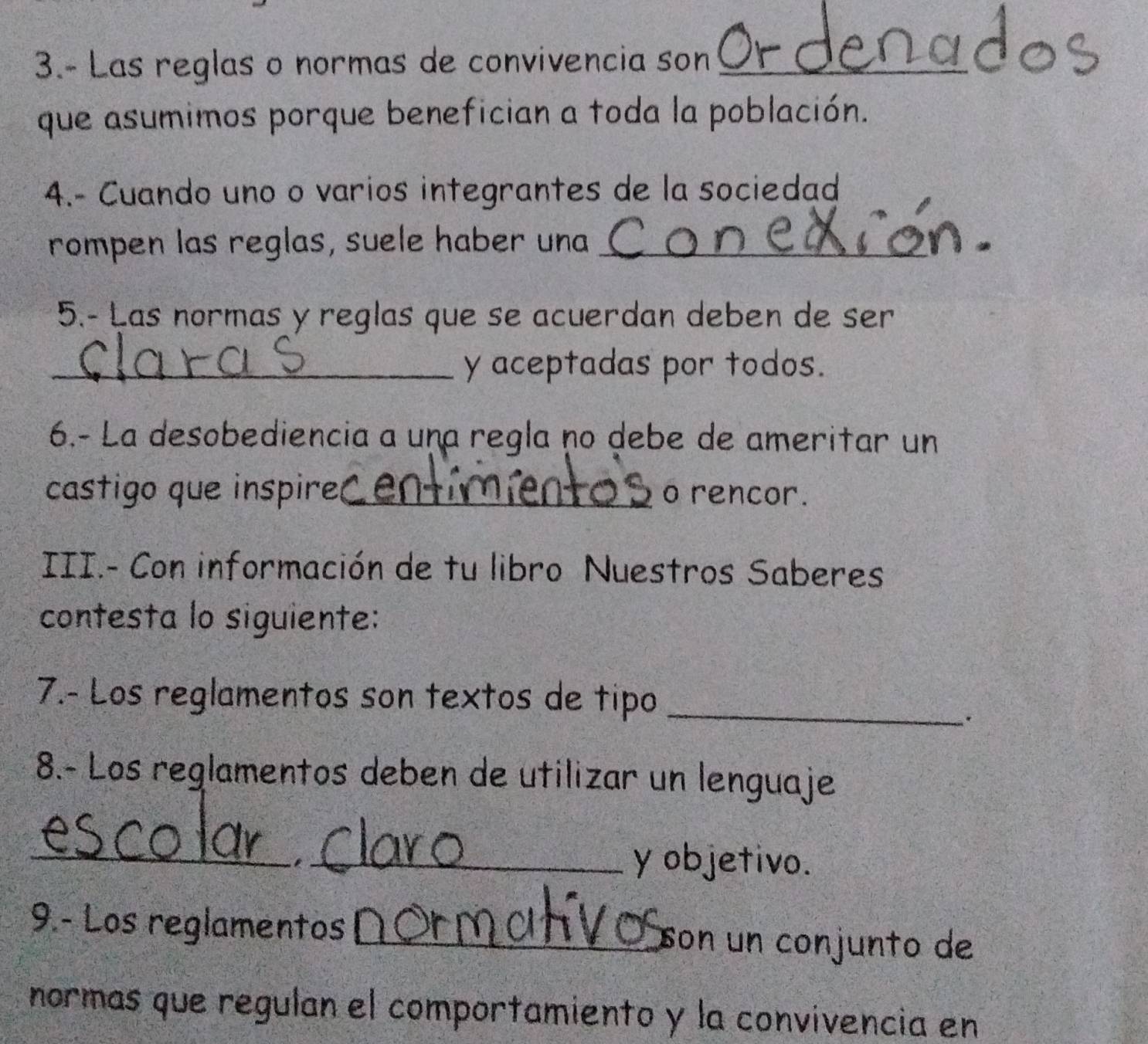 3.- Las reglas o normas de convivencia son_ 
que asumimos porque benefician a toda la población. 
4.- Cuando uno o varios integrantes de la sociedad 
rompen las reglas, suele haber una_ 
5.- Las normas y reglas que se acuerdan deben de ser 
_y aceptadas por todos. 
6.- La desobediencia a una regla no debe de ameritar un 
castigo que inspire _o rencor. 
III.- Con información de tu libro Nuestros Saberes 
contesta lo siguiente: 
7.- Los reglamentos son textos de tipo_ 
. 
8.- Los reglamentos deben de utilizar un lenguaje 
_ 
_y objetivo. 
9.- Los reglamentos _son un conjunto de 
normas que regulan el comportamiento y la convivencia en