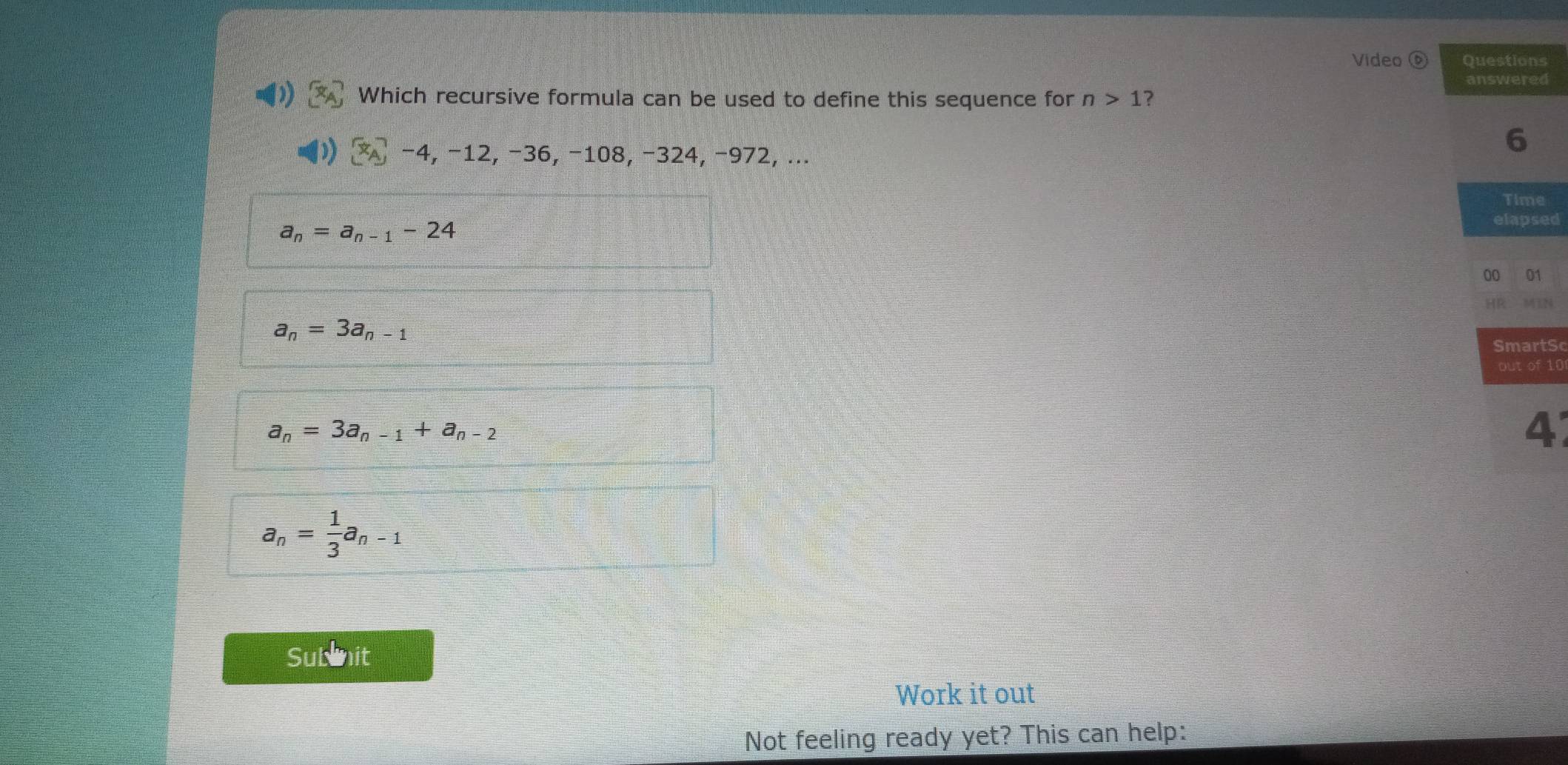 Video s
d
Which recursive formula can be used to define this sequence for n>1 ?
−4, −12, −36, −108, −324, −972, ...
e
a_n=a_n-1-24
ed
a_n=3a_n-1
tSc
10
a_n=3a_n-1+a_n-2
4
a_n= 1/3 a_n-1
Subnit
Work it out
Not feeling ready yet? This can help: