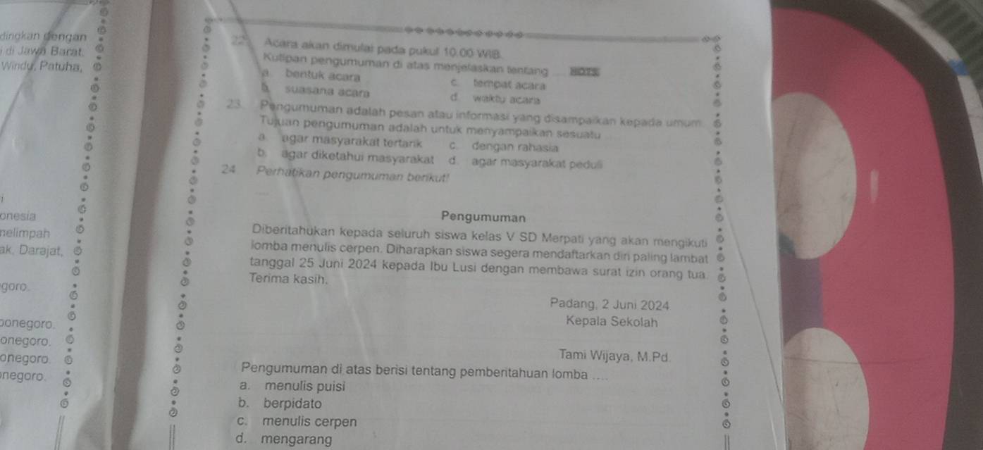 a
(
dinckan dengan 22 Acara akan dimulai pada pukul 10.00 WIB.
i di Jawá Barat. a a
Kutipan pengumuman di atas menjelaskan tentang HO7S
Windy, Patuha,
a bentuk acara c. tempat acara
à suagane acara d wakly acara
23. Pengumuman adalah pesan atau informasi yang disampaikan kepada umum
Tujuan pengumuman adalah untuk menyampaikan sesuatu
a agar masyarakat tertark c. dengan rahasia
b. agar diketahui masyarakat d. agar masyarakat peduli
24. Perhatikan pengumuman benikut!
onesia Pengumuman
Diberitahükan kepada seluruh siswa kelas V SD Merpati yang akan mengikuti
nelimpah lomba menulis cerpen. Diharapkan siswa segera mendaftarkan dir paling lambat
ak. Darajat, tanggal 25 Juni 2024 kepada Ibu Lusi dengan membawa surat izin orang tua
Terima kasih.
goro
Padang, 2 Juni 2024
ponegoro.
Kepala Sekolah
onegoro. Tami Wijaya, M.Pd.
onegoro. Pengumuman di atas berisi tentang pemberitahuan lomba ....
negoro. a. menulis puisi
b. berpidato
c. menulis cerpen
d. mengarang