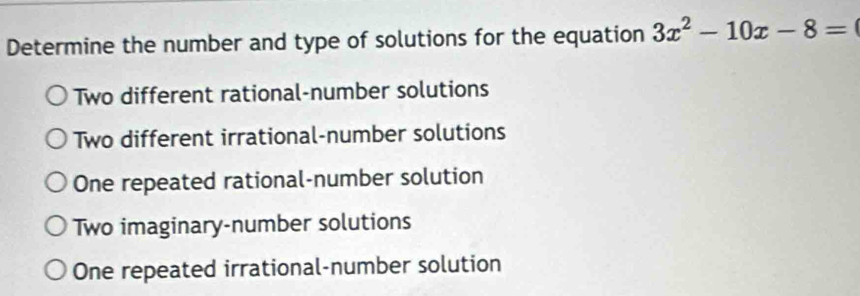 Determine the number and type of solutions for the equation 3x^2-10x-8=
Two different rational-number solutions
Two different irrational-number solutions
One repeated rational-number solution
Two imaginary-number solutions
One repeated irrational-number solution