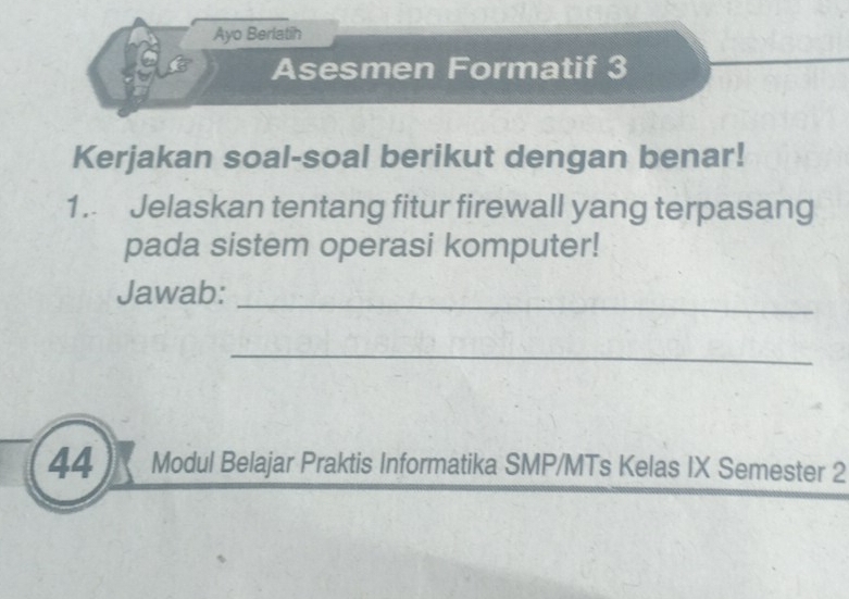 Ayo Berlatih 
Asesmen Formatif 3 
Kerjakan soal-soal berikut dengan benar! 
1. Jelaskan tentang fitur firewall yang terpasang 
pada sistem operasi komputer! 
Jawab:_ 
_ 
44 Modul Belajar Praktis Informatika SMP/MTs Kelas IX Semester 2