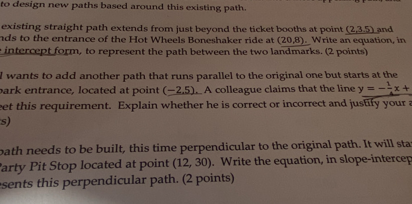 to design new paths based around this existing path. 
existing straight path extends from just beyond the ticket booths at point (2,3.5) and 
nds to the entrance of the Hot Wheels Boneshaker ride at (20,8). Write an equation, in 
e intercept form, to represent the path between the two landmarks. (2 points) 
l wants to add another path that runs parallel to the original one but starts at the 
bark entrance, located at point (-2,5) A colleague claims that the line y=- 1/4 x+
eet this requirement. Explain whether he is correct or incorrect and justify your a 
s) 
bath needs to be built, this time perpendicular to the original path. It will sta 
Party Pit Stop located at point (12,30). Write the equation, in slope-intercep 
sents this perpendicular path. (2 points)