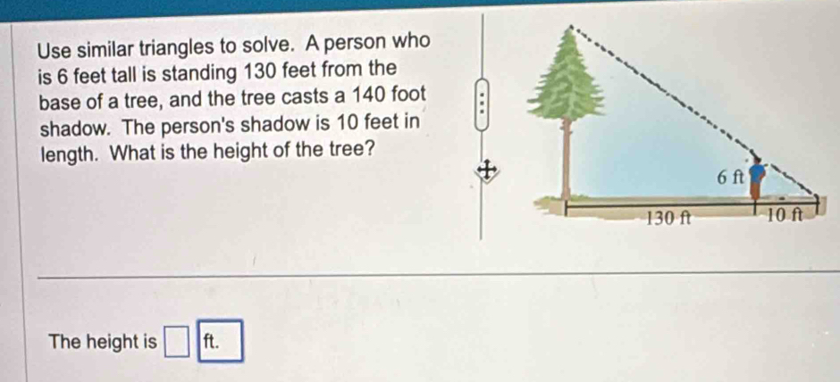 Use similar triangles to solve. A person who 
is 6 feet tall is standing 130 feet from the 
base of a tree, and the tree casts a 140 foot
shadow. The person's shadow is 10 feet in 
length. What is the height of the tree? 
The height is □ ft.