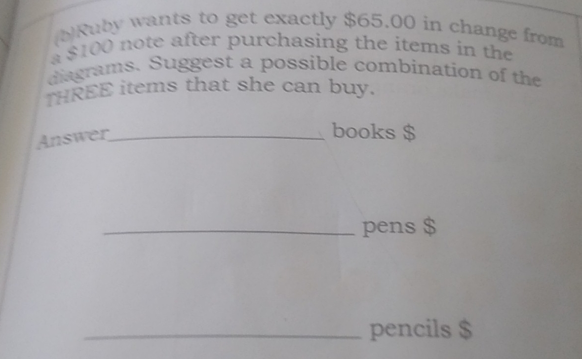 Ruby wants to get exactly $65.00 in change from 
a $100 note after purchasing the items in the 
diagrams. Suggest a possible combination of the 
THREE items that she can buy. 
Answer_ 
books $
_pens $
_pencils $