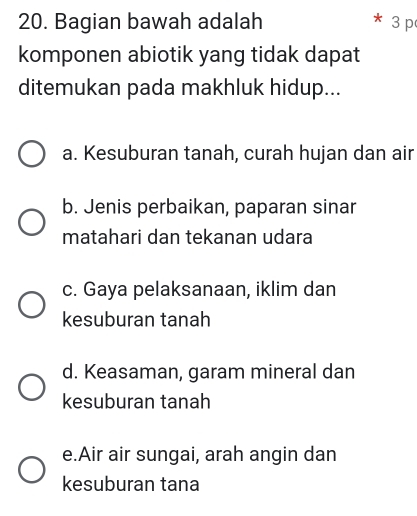 Bagian bawah adalah 3 p
komponen abiotik yang tidak dapat
ditemukan pada makhluk hidup...
a. Kesuburan tanah, curah hujan dan air
b. Jenis perbaikan, paparan sinar
matahari dan tekanan udara
c. Gaya pelaksanaan, iklim dan
kesuburan tanah
d. Keasaman, garam mineral dan
kesuburan tanah
e.Air air sungai, arah angin dan
kesuburan tana