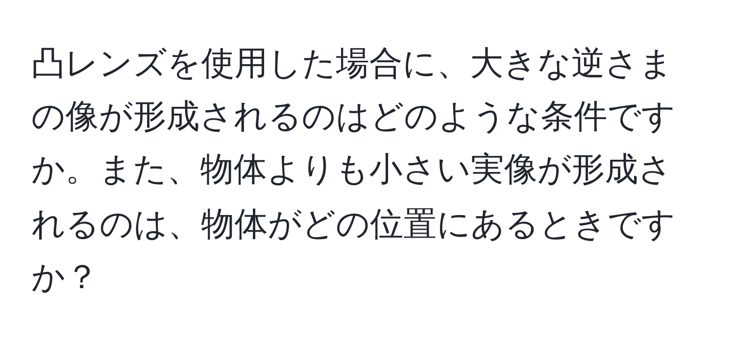 凸レンズを使用した場合に、大きな逆さまの像が形成されるのはどのような条件ですか。また、物体よりも小さい実像が形成されるのは、物体がどの位置にあるときですか？