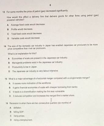 For some months the price of petrol (gas) decreased significantly.
How would this affect a delivery firm that delivers goods for other firms using petrol (gas)
powered vehicles?
A Average fixed costs would decrease.
B Profits would decrease.
C Total fixed costs would decrease.
D Variable costs would decrease.
14 The size of the domestic car industry in Japan has enabled Japanese car producers to be more
price competitive than rival car producers
What is an explanation for this?
A Economies of scale are present in the Japanese car industry
B Managerial problems exist in the Japanese car industry.
C Productivity is low in Japan.
D The Japanese car industry is very labour-intensive.
15 What is a major advantage of a horizontal merger compared with a conglomerale merger?
A It causes more motivation of the workforce
BIt gains financial economies of scale with cheaper borrowing from banks.
C It leads to a diversification making the firm less vulnerable.
D it reduces competition and increases the merged firm's market share.
16 Recession is when there are two consecutive quarters (six months) of
A defation.
B falling GOP.
C rising prices.
D rising unemployment.