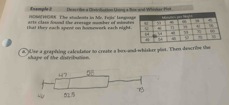 Example 2 Describe a Distribution Using a Box-and-Whisker Plot 
HOMEWORK The students in Mr. Fejis’ languag 
arts class found the average number of minute
that they each spent on homework each night. 
a. )Use a graphing calculator to create a box-and-whisker plot. Then describe the 
shape of the distribution.