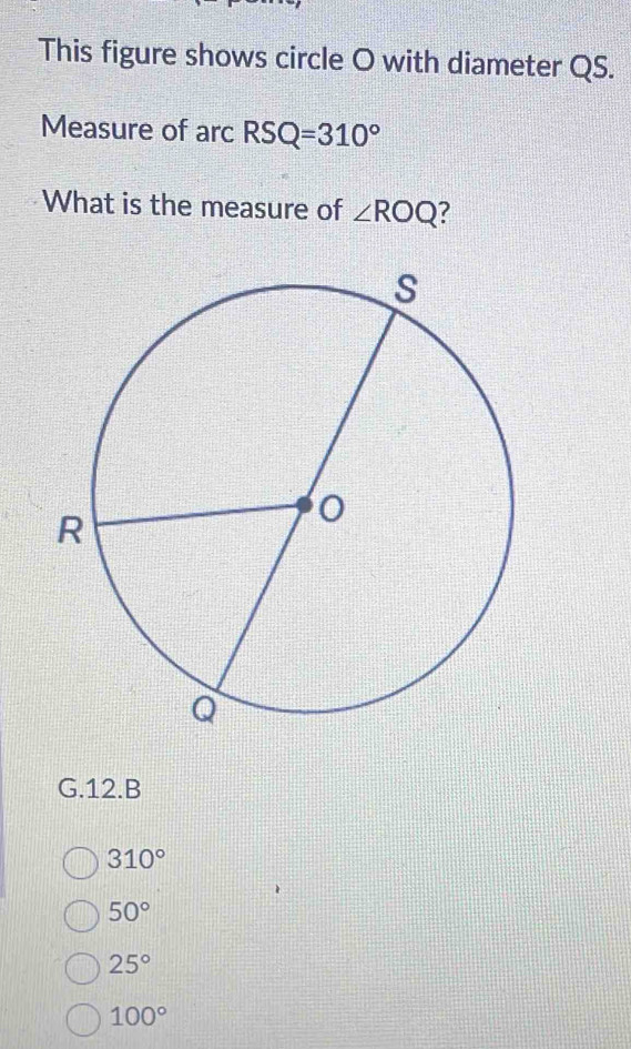 This figure shows circle O with diameter QS.
Measure of arc RSQ=310°
What is the measure of ∠ ROQ
G.12.B
310°
50°
25°
100°