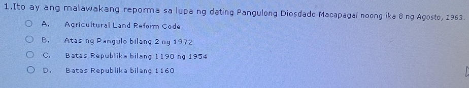 Ito ay ang malawakang reporma sa lupa ng dating Pangulong Diosdado Macapagal noong ika 8 ng Agosto, 1963.
A. Agricultural Land Reform Code
B. Atas ng Pangulo bilang 2 ng 1972
C. Batas Republika bilang 1190 ng 1954
D. Batas Republika bilang 1160