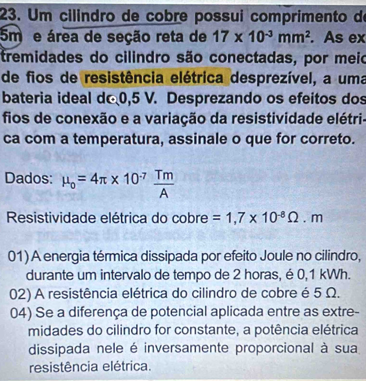 Um cilindro de cobre possui comprimento de
5m e área de seção reta de 17* 10^(-3)mm^2. As ex
tremidades do cilindro são conectadas, por meio
de fios de resistência elétrica desprezível, a uma
bateria ideal do 0,5 V. Desprezando os efeitos dos
fios de conexão e a variação da resistividade elétri-
ca com a temperatura, assinale o que for correto.
Dados: mu _o=4π * 10^(-7) Tm/A 
Resistividade elétrica do cobre =1,7* 10^(-8)Omega .m
01) A energia térmica dissipada por efeito Joule no cilindro,
durante um intervalo de tempo de 2 horas, é 0,1 kWh.
02) A resistência elétrica do cilindro de cobre é 5 Ω.
04) Se a diferença de potencial aplicada entre as extre-
midades do cilindro for constante, a potência elétrica
dissipada nele é inversamente proporcional à sua
resistência elétrica.