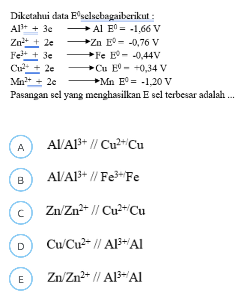 Diketahui data E^0 selsebagaiberikut :
Al^(3+)_ +3e - to AlE^0=-1,66V
Zn^(2+)_ +2e
ZnE^0=-0,76V
Fe^(3+)+3e
FeE^0=-0,44V
Cu^(2+)+2e
CuE^0=+0,34V
Mn^(2+)_ +2e
MnE^0=-1,20V
Pasangan sel yang menghasilkan E sel terbesar adalah ...
A Al/Al^(3+)//Cu^(2+)Cu
B Al/Al^(3+)//Fe^(3+)Fe
C Zn/Zn^(2+)//Cu^(2+)Cu
D Cu/Cu^(2+)//Al^(3+)Al
E Zn/Zn^(2+)//Al^(3+)Al