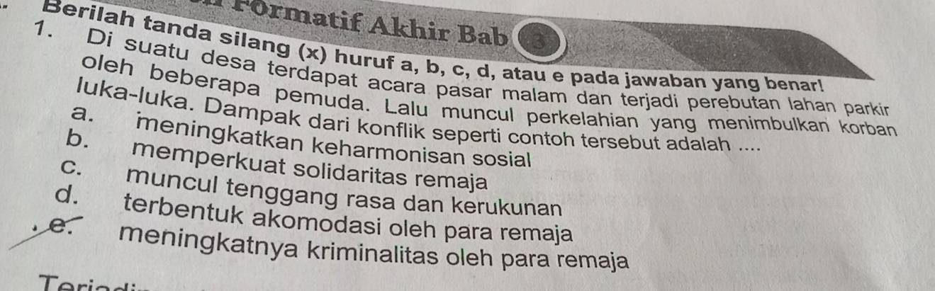 Förmatif Akhir Bab
Berilah tanda silang (x) huruf a, b, c, d, atau e pada jawaban yang benar!
1. Di suatu desa terdapat acara pasar malam dan terjadi perebutan lahan parkir
oleh beberapa pemuda. Lalu muncul perkelahian yang menimbulkan korban
luka-luka. Dampak dari konflik seperti contoh tersebut adalah ....
a. meningkatkan keharmonisan sosial
b. memperkuat solidaritas remaja
c. muncul tenggang rasa dan kerukunan
d. terbentuk akomodasi oleh para remaja
e. meningkatnya kriminalitas oleh para remaja
eri