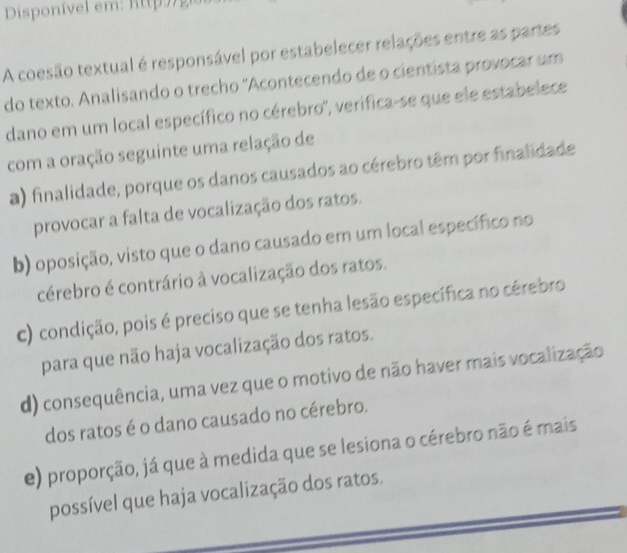 A coesão textual é responsável por estabelecer relações entre as partes
do texto. Analisando o trecho ''Acontecendo de o cientista provocar um
dano em um local específico no cérebro', verifica-se que ele estabelece
com a oração seguinte uma relação de
a) finalidade, porque os danos causados ao cérebro têm por finalidade
provocar a falta de vocalização dos ratos.
b) oposição, visto que o dano causado em um local específico no
cérebro é contrário à vocalização dos ratos.
c) condição, pois é preciso que se tenha lesão específica no cérebro
para que não haja vocalização dos ratos.
d) consequência, uma vez que o motivo de não haver mais vocalização
dos ratos é o dano causado no cérebro.
e) proporção, já que à medida que se lesiona o cérebro não é mais
possível que haja vocalização dos ratos.