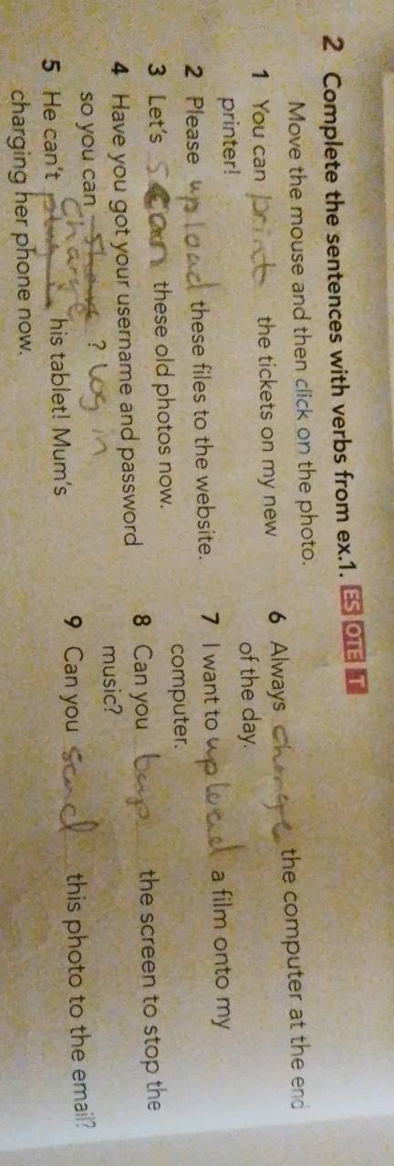 Complete the sentences with verbs from ex.1. ES OTE T 
Move the mouse and then click on the photo. 
1 You can the tickets on my new 6 Always the computer at the end 
of the day. 
printer! 
2 Please these files to the website. 7 I want to 
a film onto my 
3 Let's these old photos now. computer. 
4 Have you got your username and password 8 Can you the screen to stop the 
music? 
so you can A ？ 
this photo to the email? 
5 He can't his tablet! Mum's 
9 Can you 
charging her phone now.