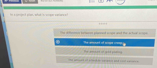 Previous Reset 40/50 (ID:436606)
In a project plan, what is scope variance?
The difference between planned scope and the actual scope.
The amount of scope creep,
The amount of gold plating.
The amount of schedule variance and cost variance.