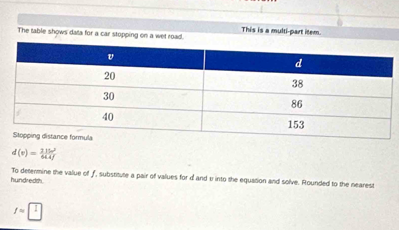 This is a multi-part item. 
The table shows data for a car stopping on a wet road.
d(v)= (2.15v^2)/64.4f 
To determine the value of f, substitute a pair of values for dand v into the equation and solve. Rounded to the nearest 
hundredth.
fapprox □