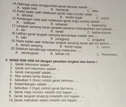 Olahraga yang menggunakan gerak lokootor adalah ...
A. sepak bola B. memanah
15. Posisi badan saat melakukan gerak maju mundur adala C. catur    
A. istirahat B. berdiri tegak C. duduk
16. Pandangan mata saat melakukan gerak maju mundur adalah ....
A. kedepan B. kebawah C. kesamping
17. Langkah samping kanan gerakan pertama melangkahkan kaki sebelah ....
A. kiri C. kedua-duanya
B. kanan
18. Latihan gerak langkah samping bermanfaat melatih otot ....
A. kaki B. punggung C. pinggang
19. Posisi badan saat melaukan langkah samping kanan dan kiri aharus ....
A. berdiri samping B. berdiri tegap
20. Sebelum berolahraga sebaiknya melakukan .... C. Lentur
A. pendinginan B. latihan inti C. Pemanasan
B. Isilah titik-titik ini dengan jawaban singkat dan benar !
1. Gerak lokomotor adalah ....
2. Gerak non-lokomotor adalah ....
3. Gerak manipulatif adalah ....
4. Alas senam lantai disebut ....
5. Sebutkan 5 (lima) contoh gerak bertimpu ....
6. Keseimbangan adalah ....
7. Sebutkan 3 (tiga) contoh gerak berirama ....
8. Gerak maju mundur melatih otot bagian ....
9. Gerak langkah smaping mmelatih otot bagian ....
10. Gerak meliukkan badan melatih otot bagian ....