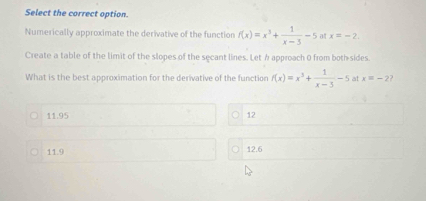 Select the correct option.
Numerically approximate the derivative of the function f(x)=x^3+ 1/x-3 -5 at x=-2. 
Create a table of the limit of the slopes of the secant lines. Let h approach 0 from both-sides.
What is the best approximation for the derivative of the function f(x)=x^3+ 1/x-3 -5 at x=-2 ?
11.95 12
11.9
12.6