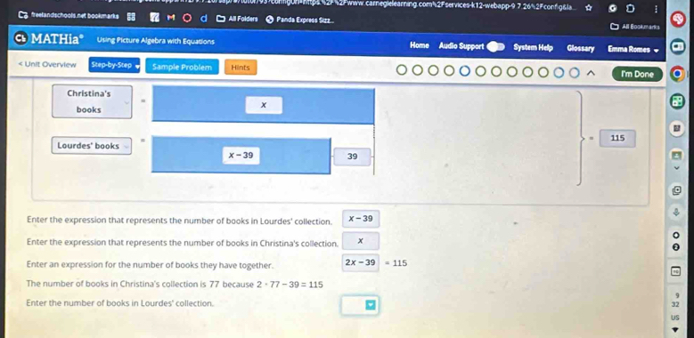 congun=http4.%2F%2Fwww.carneglelearning.com³2Fservices-k12-webapp-9 7.26%2Fconfig&la 
freelandschools net bookm arks All Folders Panda Express Sizz. All Boca marks 
MATHia* Using Picture Algebra with Equations Home Audio Support System Help Glossary Emma Romes = 
< Unit Overview Step-by-Step Sample Problem Hilnts I'm Done 
Christina's 
= 
a 
books
x
Lourdes' books 115
x-39
39
Enter the expression that represents the number of books in Lourdes' collection. x-39
Enter the expression that represents the number of books in Christina's collection. x
Enter an expression for the number of books they have together. 2x-39=115
The number of books in Christina's collection is 77 because 2· 77-39=115
Enter the number of books in Lourdes' collection.