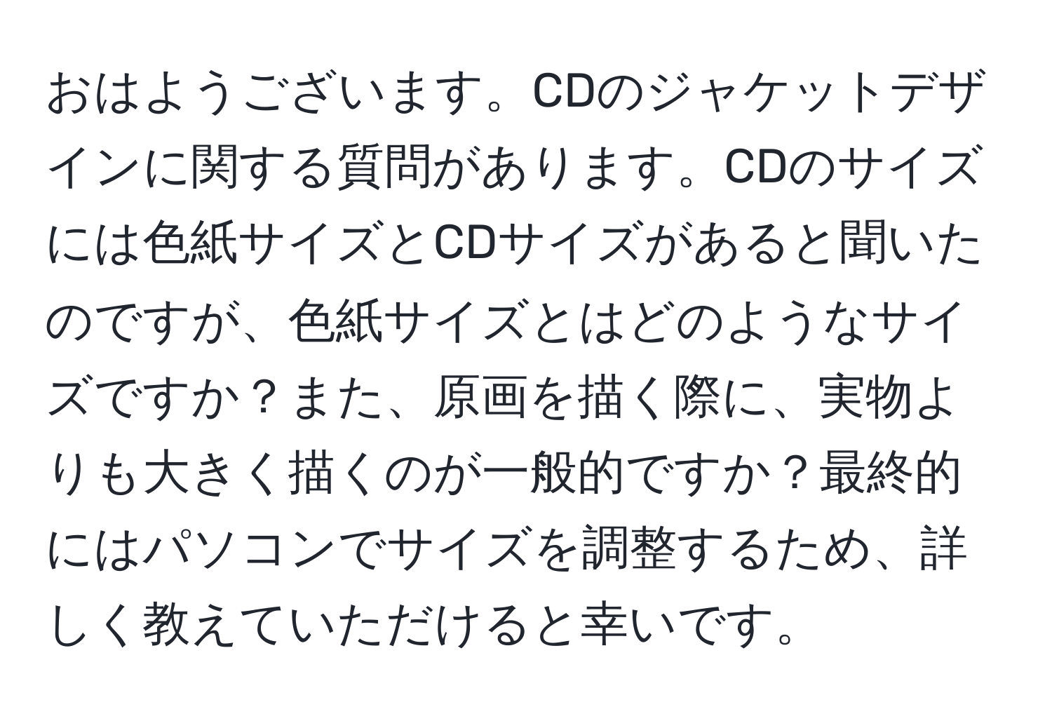 おはようございます。CDのジャケットデザインに関する質問があります。CDのサイズには色紙サイズとCDサイズがあると聞いたのですが、色紙サイズとはどのようなサイズですか？また、原画を描く際に、実物よりも大きく描くのが一般的ですか？最終的にはパソコンでサイズを調整するため、詳しく教えていただけると幸いです。