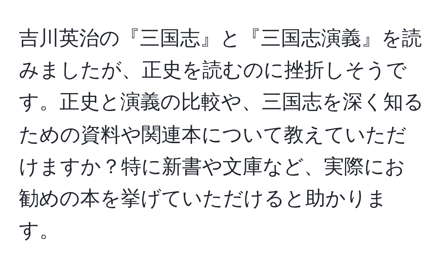 吉川英治の『三国志』と『三国志演義』を読みましたが、正史を読むのに挫折しそうです。正史と演義の比較や、三国志を深く知るための資料や関連本について教えていただけますか？特に新書や文庫など、実際にお勧めの本を挙げていただけると助かります。