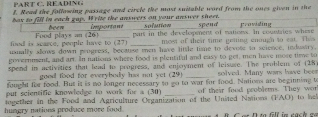 READING
I. Read the following passage and circle the most suitable word from the ones given in the
box to fill in each gap. Write the answers on your answer sheet.
been important solution spend Froviding
Food plays an (26) part in the development of nations. In countries where
food is scarce, people have to (27) _most of their time getting enough to eat. This
usually slows down progress, because men have little time to devote to science, industry,
government, and art. In nations where food is plentiful and easy to get, men have more time to
spend in activities that lead to progress, and enjoyment of leisure. The problem of (28)
good food for everybody has not yet (29) _solved. Many wars have been
fought for food. But it is no longer necessary to go to war for food. Nations are beginning to
put scientific knowledge to work for a (30) _of their food problems. They wor
together in the Food and Agriculture Organization of the United Nations (FAO) to hel
hungry nations produce more food.
A B C or D to fill in each g