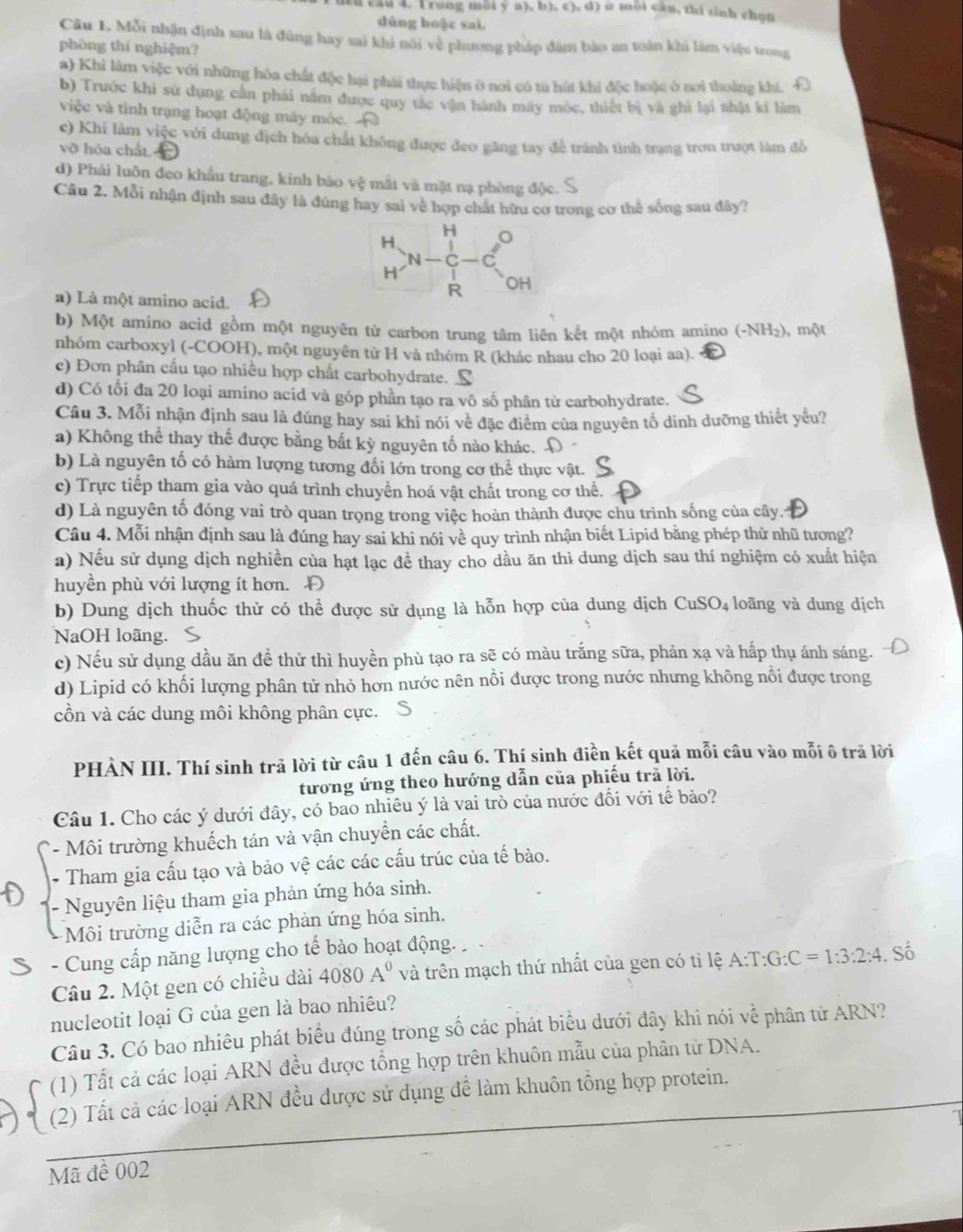 (Câu 4. Trong môi ý a), b), c), d) ở môi cần, thí sinh chọn
dùng hoặc sai.
Câu 1. Mỗi nhận định sau là đùng hay sai khi nôi về phương pháp đâm bào an toàn khi làm việu trong
phòng thí nghiệm?
a) Khi làm việc với những hòa chất độc hại phải thực hiện ở noi có tả hút khí độc hoặc ở nơi thoảng khí,
b) Trước khi sử dụng cần phái năm được quy tắc vận hành máy móc, thiết bị và ghi lại nhật ki làm
việc và tình trạng hoạt động máy móc.
c) Khi làm việc với dung dịch hóa chất không được đeo găng tay để tránh tình trạng tron trượt làm đồ
vỡ hóa chất.
d) Phải luôn đeo khẩu trang, kinh bão v_y^(2 mắt và mặt nạ phòng độc.
Câu 2. Mỗi nhận định sau đây là đùng hay sai về hợp chất hữu cơ trong cơ thế sống sau đây?
a) Là một amino acid.
b) Một amino acid gồm một nguyên tử carbon trung tâm liên kết một nhóm amino (-NH_2)) , một
nhóm carboxyl (-COOH), một nguyên từ H và nhóm R (khác nhau cho 20 loại aa).
c) Đơn phân cấu tạo nhiều hợp chất carbohydrate.
d) Có tối đa 20 loại amino acid và góp phần tạo ra vô số phân từ carbohydrate.
Câu 3. Mỗi nhận định sau là đúng hay sai khi nói về đặc điểm của nguyên tố dinh dưỡng thiết yểu?
a) Không thể thay thế được bằng bắt kỳ nguyên tố nào khác. D
b) Là nguyên tố có hàm lượng tương đối lớn trong cơ thể thực vật.
c) Trực tiếp tham gia vào quá trình chuyền hoá vật chất trong cơ thể.
d) Là nguyên tố đóng vai trò quan trọng trong việc hoàn thành được chu trình sống của cây.t
Câu 4. Mỗi nhận định sau là đúng hay sai khi nói về quy trình nhận biết Lipid bằng phép thử nhũ tương?
a) Nếu sử dụng dịch nghiền của hạt lạc để thay cho dầu ăn thì dung dịch sau thí nghiệm có xuất hiện
huyền phù với lượng ít hơn. Đ
b) Dung dịch thuốc thử có thể được sử dụng là hỗn hợp của dung dịch CuSO₄ loãng và dung dịch
NaOH loãng. S
c) Nếu sử dụng dầu ăn đề thử thì huyền phù tạo ra sẽ có màu trắng sữa, phản xạ và hấp thụ ánh sáng.
d) Lipid có khối lượng phân tử nhỏ hơn nước nên nổi được trong nước nhưng không nổi được trong
cồn và các dung môi không phân cực.
PHÀN III. Thí sinh trả lời từ câu 1 đến câu 6. Thí sinh điền kết quả mỗi câu vào mỗi ô trả lời
tương ứng theo hướng dẫn của phiếu trã lời.
Câu 1. Cho các ý dưới đây, có bao nhiêu ý là vai trò của nước đối với tế bảo?
- Môi trường khuếch tán và vận chuyển các chất.
* Tham gia cấu tạo và bảo vệ các các cấu trúc của tế bào.
- Nguyên liệu tham gia phản ứng hóa sinh.
Môi trường diễn ra các phản ứng hóa sinh.
- Cung cấp năng lượng cho tế bào hoạt động.
Câu 2. Một gen có chiều dài 4080A^0 và trên mạch thứ nhất của gen có tỉ lệ A:T:G:C=1:3:2:4. Số
nucleotit loại G của gen là bao nhiêu?
Câu 3. Có bao nhiêu phát biểu đúng trong số các phát biểu dưới đây khi nói về phân tử ARN?
(1) Tất cả các loại ARN đều được tổng hợp trên khuôn mẫu của phân tử DNA.
(2) Tất cả các loại ARN đều được sử dụng để làm khuôn tổng hợp protein.
Mã đề 002