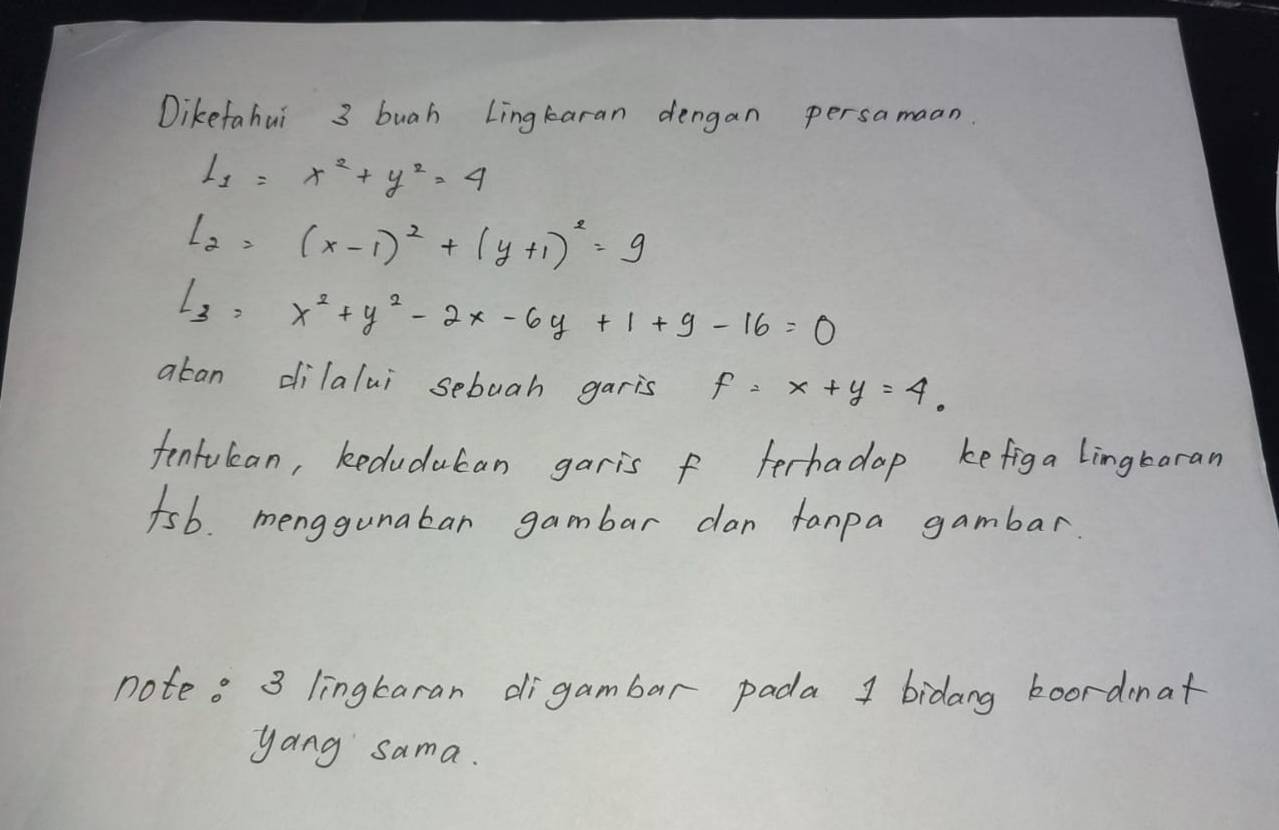 Dikefahui 3 buah Lingkaran dengan persamaan.
l_1=x^2+y^2=4
l_2=(x-1)^2+(y+1)^2=9
l_3=x^2+y^2-2x-6y+1+9-16=0
aban dilalui sebuah garis f=x+y=4. 
fenfulcan, keduducan garis f terhadap kefiga Lingbaran 
fsb. menggunaban gambar dan fanpa gambar. 
note. 3 lingkaran digambar pada 1 bidang boordenat 
yang sama.