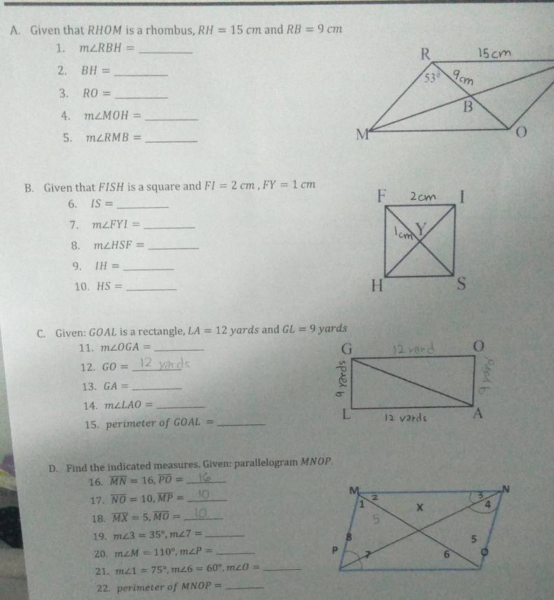 Given that RHOM is a rhombus, RH=15cm and RB=9cm
1. m∠ RBH= _
2. BH= _
3. RO= _
4. m∠ MOH= _
5. m∠ RMB= _
B. Given that FISH is a square and FI=2cm,FY=1cm
6. IS= _
7. m∠ FYI= _
8. m∠ HSF= _
9. IH= _
10. HS= _
C. Given: GOAL is a rectangle, LA=12yards and GL=9 yards
11. m∠ OGA= _
12. GO= _
13. GA= _
14. m∠ LAO= _
15. perimeter of GOAL= _
D. Find the indicated measures. Given: parallelogram MNOP.
16. overline MN=16,overline PO= _
17. overline NO=10,overline MP= _
18. overline MX=5,overline MO= _
19. m∠ 3=35°,m∠ 7= _
20. m∠ M=110°,m∠ P= _
21. m∠ 1=75°,m∠ 6=60°,m∠ O= _
22. perimeter of MNOP= _