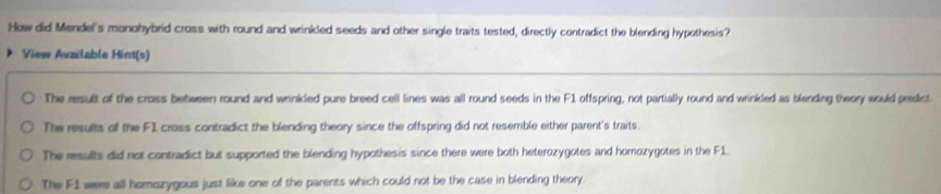 How did Mendel's monohybrid cross with round and wrinkled seeds and other single traits tested, directly contradict the blending hypothesis?
View Available Hint(s)
The result of the cross between round and wrinkled pure breed cell lines was all round seeds in the F1 offspring, not partially round and wrinkled as blending theory would predict.
The results of the F1 cross contradict the blending theory since the offspring did not resemble either parent's traits.
The results did not contradict but supported the blending hypothesis since there were both heterozygotes and homozygotes in the F1.
The F1 were all homozygous just like one of the parents which could not be the case in blending theory.