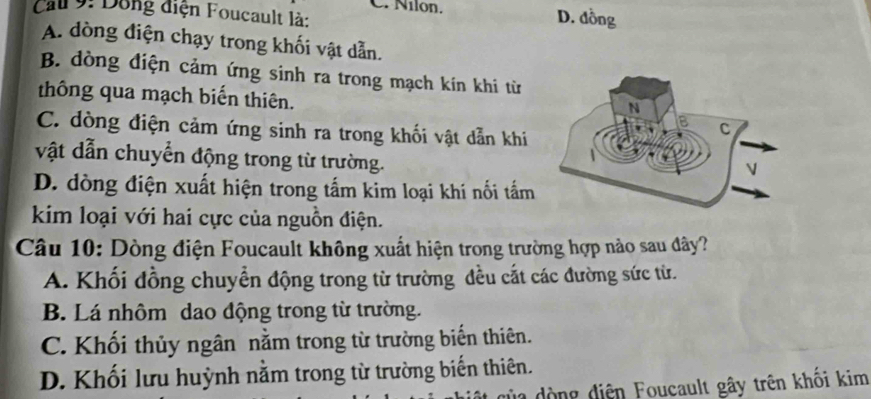 Nilon. D. đồng
Cau 9: Dông điện Foucault là:
A. dòng điện chạy trong khối vật dẫn.
B. dòng điện cảm ứng sinh ra trong mạch kín khi từ
thông qua mạch biến thiên.
C. dòng điện cảm ứng sinh ra trong khối vật dẫn khi
vật dẫn chuyển động trong từ trường.
D. đdòng điện xuất hiện trong tấm kim loại khí nối tấm
kim loại với hai cực của nguồn điện.
Câu 10: Dòng điện Foucault không xuất hiện trong trường hợp nào sau dây?
A. Khối đồng chuyển động trong từ trường đều cắt các đường sức từ.
B. Lá nhôm dao động trong từ trường.
C. Khối thủy ngân nằm trong từ trường biến thiên.
D. Khối lưu huỳnh nằm trong từ trường biến thiên.
ộ ng diện Foucault gây trên khối kim