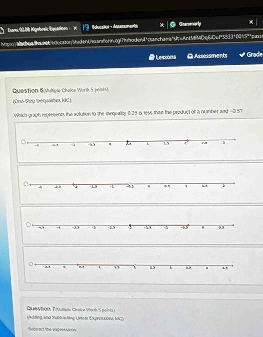 Exam: 02.08 Algebraic Equations Educator - Assessments Grammarly 
https://alachua.fvs.net/educator/student/examform.cgi?hrhoden4"csancharra"slt=AntMR4Dq6iOul"5533"001 15° pass 
Lessons O Assessments Grade 
Question 6(Multiple Choice Worth 5 points) 
(One-Step Inequalities MC) 
Which graph represents the solution to the inequality 0.25 is less than the product of a number and −0.5? 
Question 7(Multiple Choice Worth 5 points) 
(Adding and Subtracting Linear Expressions MC) 
Subtract the expressions.