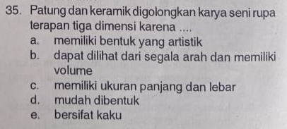 Patung dan keramik digolongkan karya seni rupa
terapan tiga dimensi karena ....
a. memiliki bentuk yang artistik
b. dapat dilihat dari segala arah dan memiliki
volume
c. memiliki ukuran panjang dan lebar
d. mudah dibentuk
e. bersifat kaku