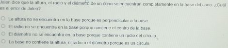 Jalen dice que la altura, el radio y el diámetro de un cono se encuentran completamente en la base del cono. ¿Cuál
es el error de Jalen?
La altura no se encuentra en la base porque es perpendicular a la base
El radio no se encuentra en la base porque contiene el centro de la base.
El diámetro no se encuentra en la base porque contiene un radio del círculo
La base no contiene lla altura, el radio o el diámetro porque es un círculo