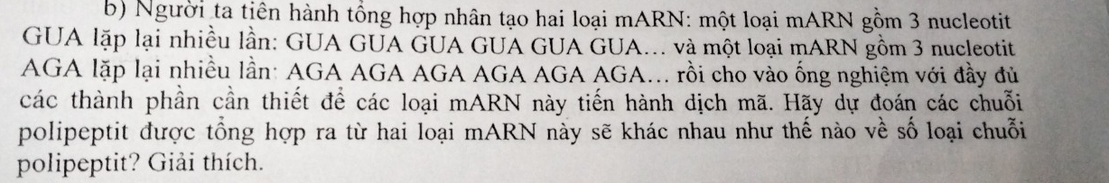 Người ta tiên hành tổng hợp nhân tạo hai loại mARN: một loại mARN gồm 3 nucleotit 
GUA lặp lại nhiều lần: GUA GUA GUA GUA GUA GUA... và một loại mARN gồm 3 nucleotit 
AGA lặp lại nhiều lần: AGA AGA AGA AGA AGA AGA... rồi cho vào ống nghiệm với đầy đủ 
các thành phần cần thiết để các loại mARN này tiến hành dịch mã. Hãy dự đoán các chuỗi 
polipeptit được tổng hợp ra từ hai loại mARN này sẽ khác nhau như thế nào về số loại chuỗi 
polipeptit? Giải thích.