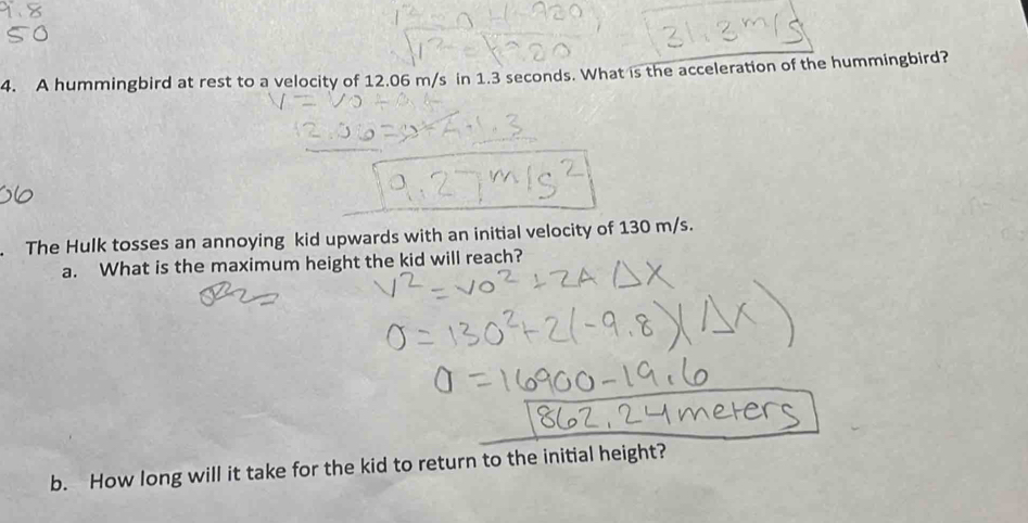 A hummingbird at rest to a velocity of 12.06 m/s in 1.3 seconds. What is the acceleration of the hummingbird? 
. The Hulk tosses an annoying kid upwards with an initial velocity of 130 m/s. 
a. What is the maximum height the kid will reach? 
b. How long will it take for the kid to return to the initial height?