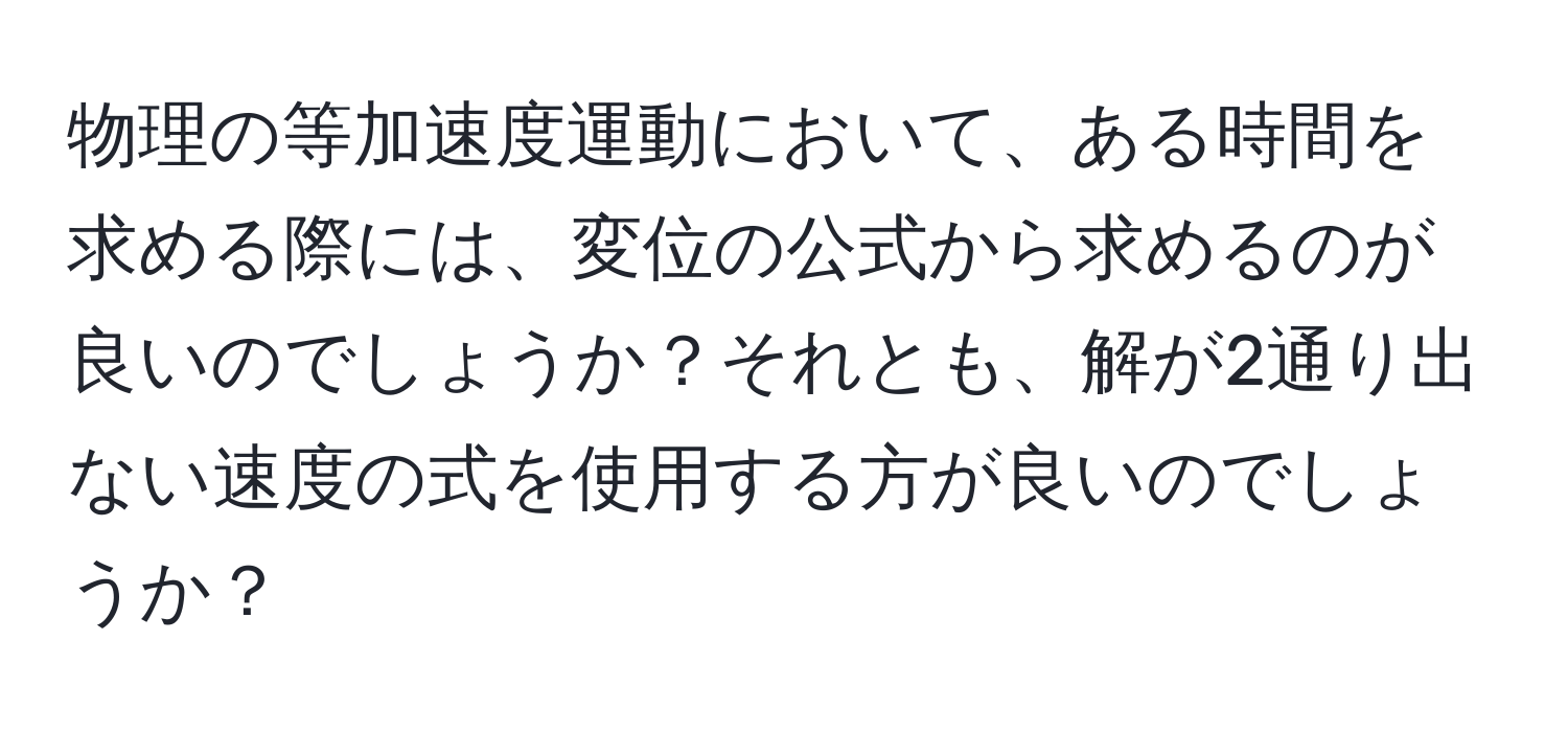 物理の等加速度運動において、ある時間を求める際には、変位の公式から求めるのが良いのでしょうか？それとも、解が2通り出ない速度の式を使用する方が良いのでしょうか？