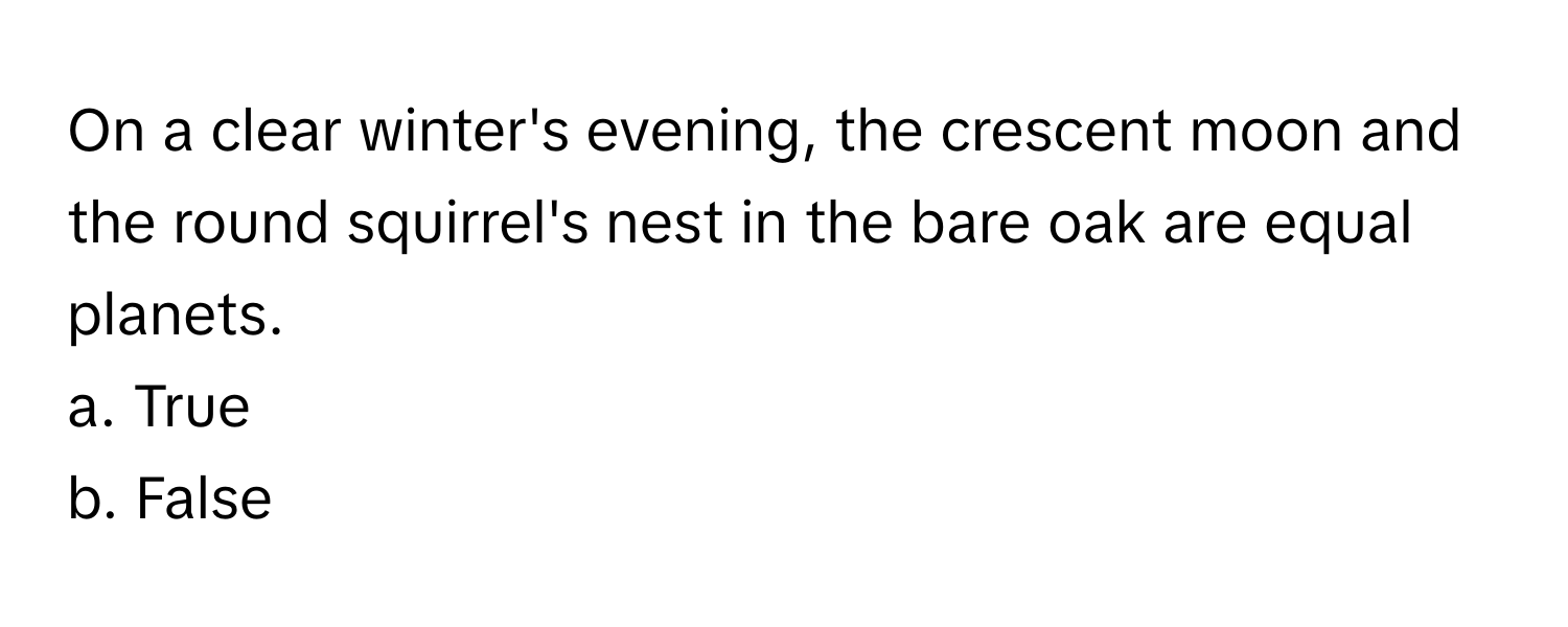 On a clear winter's evening, the crescent moon and the round squirrel's nest in the bare oak are equal planets.

a. True
b. False