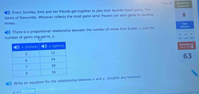 Video ⑤ Questiom 
ans wered 
)) Every Sunday, Kimi and her friends get together to play their favorite board game, The 
Gems of Rawumba. Whoever collects the most gems wins! Players can earn gems by building 8
mines. Time 
)) There is a proportional relationship between the number of mines Kimi builds, x, and the elapsed 
number of gems she earns, y. D 
SmartScore 
oua of 100 0 
63 
Write an equation for the relationship between x and y. Simplify any fractions.
y=□