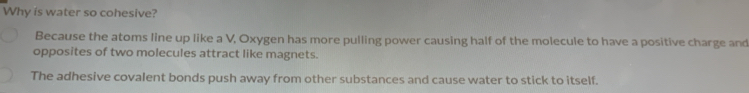 Why is water so cohesive?
Because the atoms line up like a V, Oxygen has more pulling power causing half of the molecule to have a positive charge and
opposites of two molecules attract like magnets.
The adhesive covalent bonds push away from other substances and cause water to stick to itself.