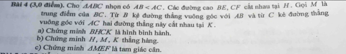 (3,0 điểm). Cho △ ABC nhọn có AB . Các đường cao BE, CF cắt nhau tại H. Gọi M là 
trung điểm của BC. Từ B kẻ đường thẳng vuông góc với AB và từ C kẻ đường thẳng 
vuông góc với AC hai đường thẳng này cắt nhau tại K. 
a) Chứng minh BHCK là hình bình hành. 
b) Chứng minh H, M, K thẳng hàng. 
c) Chứng minh △ MEF là tam giác cân.