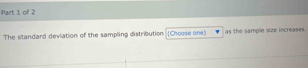 The standard deviation of the sampling distribution (Choose one) as the sample size increases.