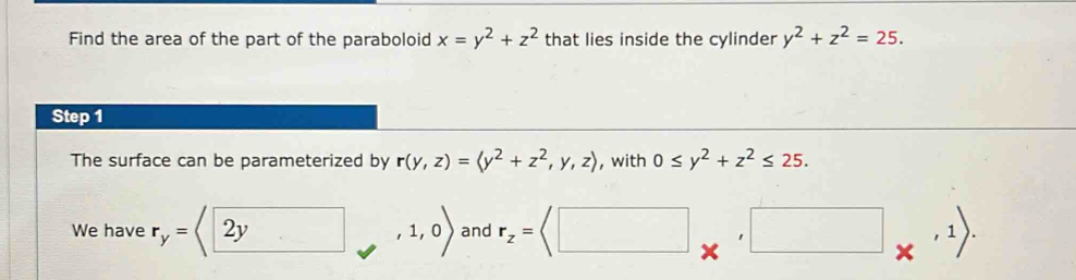 Find the area of the part of the paraboloid x=y^2+z^2 that lies inside the cylinder y^2+z^2=25. 
Step 1 
The surface can be parameterized by r(y,z)=(y^2+z^2,y,z) , with 0≤ y^2+z^2≤ 25. 
We have r_y= : ,,1,0) and r_z= *^,□ *^(,1)).